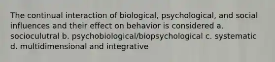 The continual interaction of biological, psychological, and social influences and their effect on behavior is considered a. socioculutral b. psychobiological/biopsychological c. systematic d. multidimensional and integrative