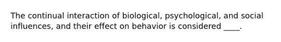 The continual interaction of biological, psychological, and social influences, and their effect on behavior is considered ____.