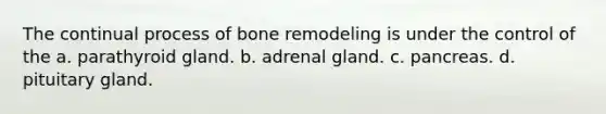 The continual process of bone remodeling is under the control of the a. parathyroid gland. b. adrenal gland. c. pancreas. d. pituitary gland.