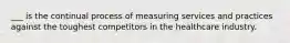 ___ is the continual process of measuring services and practices against the toughest competitors in the healthcare industry.