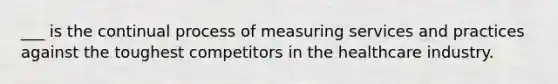 ___ is the continual process of measuring services and practices against the toughest competitors in the healthcare industry.