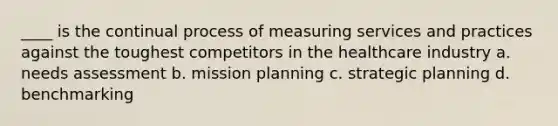 ____ is the continual process of measuring services and practices against the toughest competitors in the healthcare industry a. needs assessment b. mission planning c. strategic planning d. benchmarking