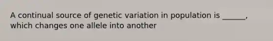 A continual source of genetic variation in population is ______, which changes one allele into another