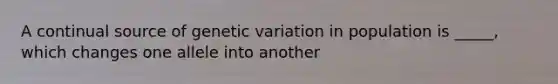 A continual source of genetic variation in population is _____, which changes one allele into another