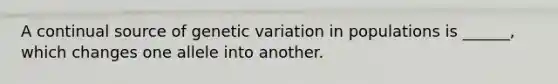 A continual source of genetic variation in populations is ______, which changes one allele into another.