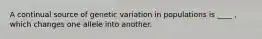 A continual source of genetic variation in populations is ____ , which changes one allele into another.