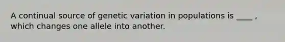 A continual source of genetic variation in populations is ____ , which changes one allele into another.