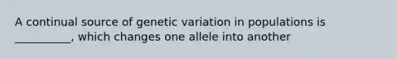 A continual source of genetic variation in populations is __________, which changes one allele into another