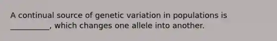 A continual source of genetic variation in populations is __________, which changes one allele into another.