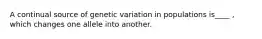 A continual source of genetic variation in populations is____ , which changes one allele into another.