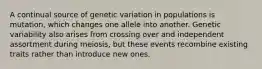 A continual source of genetic variation in populations is mutation, which changes one allele into another. Genetic variability also arises from crossing over and independent assortment during meiosis, but these events recombine existing traits rather than introduce new ones.