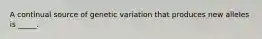 A continual source of genetic variation that produces new alleles is _____.