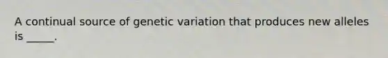 A continual source of genetic variation that produces new alleles is _____.