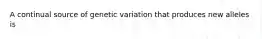 A continual source of genetic variation that produces new alleles is