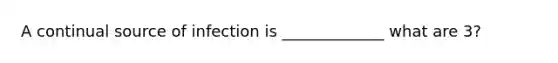 A continual source of infection is _____________ what are 3?