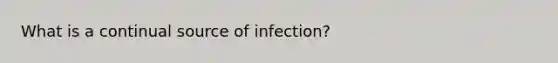 What is a continual source of infection?