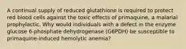 A continual supply of reduced glutathione is required to protect red blood cells against the toxic effects of primaquine, a malarial prophylactic. Why would individuals with a defect in the enzyme glucose 6-phosphate dehydrogenase (G6PDH) be susceptible to primaquine-induced hemolytic anemia?