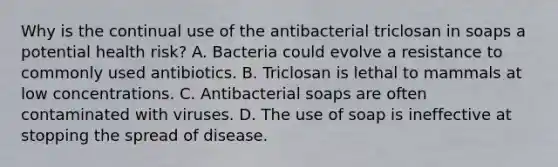 Why is the continual use of the antibacterial triclosan in soaps a potential health risk? A. Bacteria could evolve a resistance to commonly used antibiotics. B. Triclosan is lethal to mammals at low concentrations. C. Antibacterial soaps are often contaminated with viruses. D. The use of soap is ineffective at stopping the spread of disease.