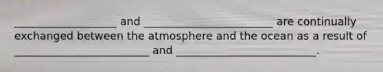 ___________________ and ________________________ are continually exchanged between the atmosphere and the ocean as a result of _________________________ and __________________________.