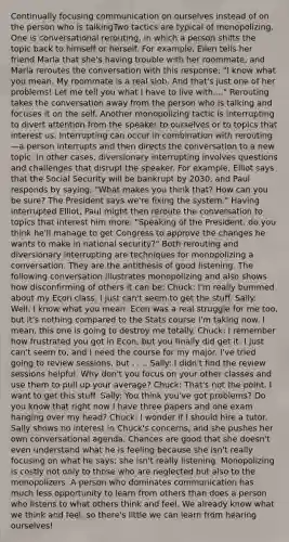 Continually focusing communication on ourselves instead of on the person who is talkingTwo tactics are typical of monopolizing. One is conversational rerouting, in which a person shifts the topic back to himself or herself. For example, Ellen tells her friend Marla that she's having trouble with her roommate, and Marla reroutes the conversation with this response: "I know what you mean. My roommate is a real slob. And that's just one of her problems! Let me tell you what I have to live with...." Rerouting takes the conversation away from the person who is talking and focuses it on the self. Another monopolizing tactic is interrupting to divert attention from the speaker to ourselves or to topics that interest us. Interrupting can occur in combination with rerouting—a person interrupts and then directs the conversation to a new topic. In other cases, diversionary interrupting involves questions and challenges that disrupt the speaker. For example, Elliot says that the Social Security will be bankrupt by 2030, and Paul responds by saying, "What makes you think that? How can you be sure? The President says we're fixing the system." Having interrupted Elliot, Paul might then reroute the conversation to topics that interest him more: "Speaking of the President, do you think he'll manage to get Congress to approve the changes he wants to make in national security?" Both rerouting and diversionary interrupting are techniques for monopolizing a conversation. They are the antithesis of good listening. The following conversation illustrates monopolizing and also shows how disconfirming of others it can be: Chuck: I'm really bummed about my Econ class. I just can't seem to get the stuff. Sally: Well, I know what you mean. Econ was a real struggle for me too, but it's nothing compared to the Stats course I'm taking now. I mean, this one is going to destroy me totally. Chuck: I remember how frustrated you got in Econ, but you finally did get it. I just can't seem to, and I need the course for my major. I've tried going to review sessions, but . . .. Sally: I didn't find the review sessions helpful. Why don't you focus on your other classes and use them to pull up your average? Chuck: That's not the point. I want to get this stuff. Sally: You think you've got problems? Do you know that right now I have three papers and one exam hanging over my head? Chuck: I wonder if I should hire a tutor. Sally shows no interest in Chuck's concerns, and she pushes her own conversational agenda. Chances are good that she doesn't even understand what he is feeling because she isn't really focusing on what he says; she isn't really listening. Monopolizing is costly not only to those who are neglected but also to the monopolizers. A person who dominates communication has much less opportunity to learn from others than does a person who listens to what others think and feel. We already know what we think and feel, so there's little we can learn from hearing ourselves!