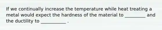 If we continually increase the temperature while heat treating a metal would expect the hardness of the material to _________ and the ductility to ___________ .