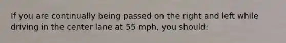 If you are continually being passed on the right and left while driving in the center lane at 55 mph, you should: