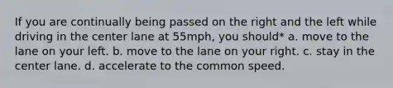 If you are continually being passed on the right and the left while driving in the center lane at 55mph, you should* a. move to the lane on your left. b. move to the lane on your right. c. stay in the center lane. d. accelerate to the common speed.