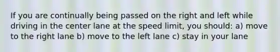 If you are continually being passed on the right and left while driving in the center lane at the speed limit, you should: a) move to the right lane b) move to the left lane c) stay in your lane