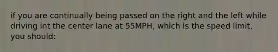 if you are continually being passed on the right and the left while driving int the center lane at 55MPH, which is the speed limit, you should: