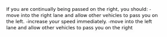 If you are continually being passed on the right, you should: -move into the right lane and allow other vehicles to pass you on the left. -increase your speed immediately. -move into the left lane and allow other vehicles to pass you on the right