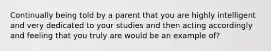 Continually being told by a parent that you are highly intelligent and very dedicated to your studies and then acting accordingly and feeling that you truly are would be an example of?