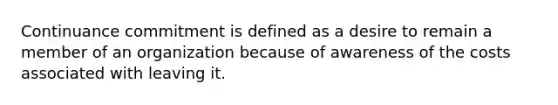 Continuance commitment is defined as a desire to remain a member of an organization because of awareness of the costs associated with leaving it.