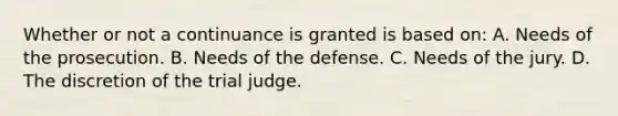 Whether or not a continuance is granted is based on: A. Needs of the prosecution. B. Needs of the defense. C. Needs of the jury. D. The discretion of the trial judge.