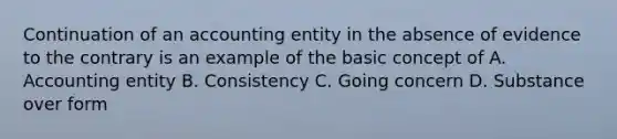 Continuation of an accounting entity in the absence of evidence to the contrary is an example of the basic concept of A. Accounting entity B. Consistency C. Going concern D. Substance over form