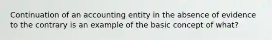 Continuation of an accounting entity in the absence of evidence to the contrary is an example of the basic concept of what?