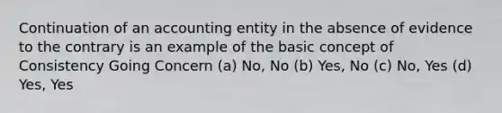 Continuation of an accounting entity in the absence of evidence to the contrary is an example of the basic concept of Consistency Going Concern (a) No, No (b) Yes, No (c) No, Yes (d) Yes, Yes