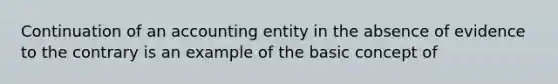 Continuation of an accounting entity in the absence of evidence to the contrary is an example of the basic concept of