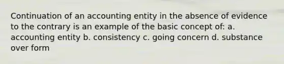 Continuation of an accounting entity in the absence of evidence to the contrary is an example of the basic concept of: a. accounting entity b. consistency c. going concern d. substance over form