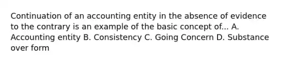 Continuation of an accounting entity in the absence of evidence to the contrary is an example of the basic concept of... A. Accounting entity B. Consistency C. Going Concern D. Substance over form