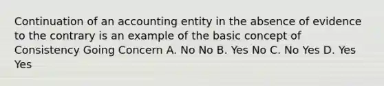 Continuation of an accounting entity in the absence of evidence to the contrary is an example of the basic concept of Consistency Going Concern A. No No B. Yes No C. No Yes D. Yes Yes