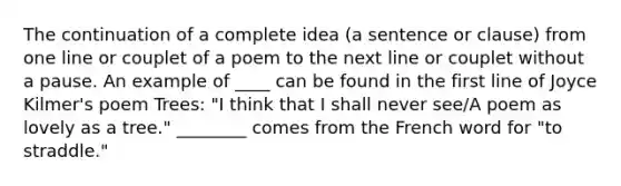 The continuation of a complete idea (a sentence or clause) from one line or couplet of a poem to the next line or couplet without a pause. An example of ____ can be found in the first line of Joyce Kilmer's poem Trees: "I think that I shall never see/A poem as lovely as a tree." ________ comes from the French word for "to straddle."