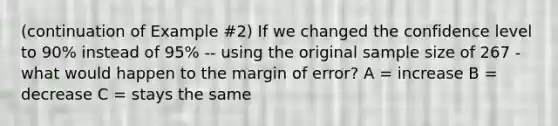 (continuation of Example #2) If we changed the confidence level to 90% instead of 95% -- using the original sample size of 267 - what would happen to the margin of error? A = increase B = decrease C = stays the same