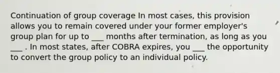 Continuation of group coverage In most cases, this provision allows you to remain covered under your former employer's group plan for up to ___ months after termination, as long as you ___ . In most states, after COBRA expires, you ___ the opportunity to convert the group policy to an individual policy.