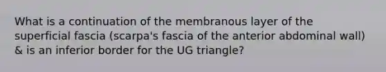 What is a continuation of the membranous layer of the superficial fascia (scarpa's fascia of the anterior abdominal wall) & is an inferior border for the UG triangle?