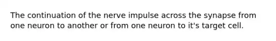 The continuation of the nerve impulse across the synapse from one neuron to another or from one neuron to it's target cell.