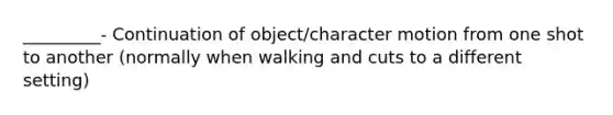 _________- Continuation of object/character motion from one shot to another (normally when walking and cuts to a different setting)