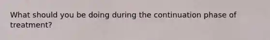 What should you be doing during the continuation phase of treatment?