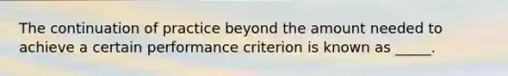 The continuation of practice beyond the amount needed to achieve a certain performance criterion is known as _____.