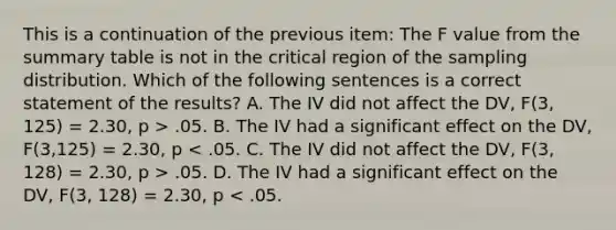 This is a continuation of the previous item: The F value from the summary table is not in the critical region of the sampling distribution. Which of the following sentences is a correct statement of the results? A. The IV did not affect the DV, F(3, 125) = 2.30, p > .05. B. The IV had a significant effect on the DV, F(3,125) = 2.30, p .05. D. The IV had a significant effect on the DV, F(3, 128) = 2.30, p < .05.