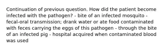 Continuation of previous question. How did the patient become infected with the pathogen? - bite of an infected mosquito - fecal-oral transmission; drank water or ate food contaminated with feces carrying the eggs of this pathogen - through the bite of an infected pig - hospital acquired when contaminated blood was used